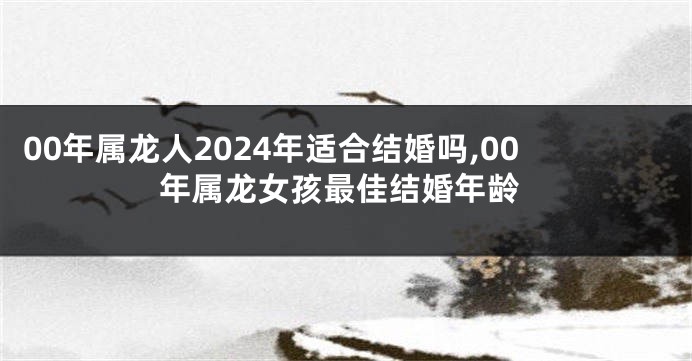 00年属龙人2024年适合结婚吗,00年属龙女孩最佳结婚年龄