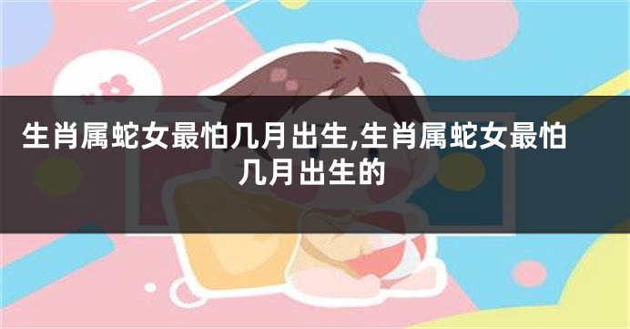 生肖属蛇女最怕几月出生,生肖属蛇女最怕几月出生的