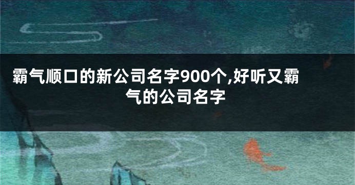 霸气顺口的新公司名字900个,好听又霸气的公司名字