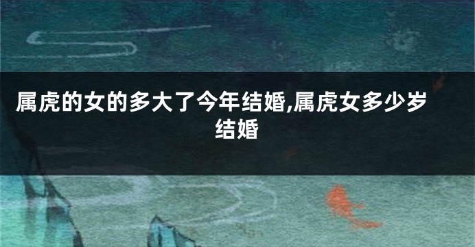 属虎的女的多大了今年结婚,属虎女多少岁结婚