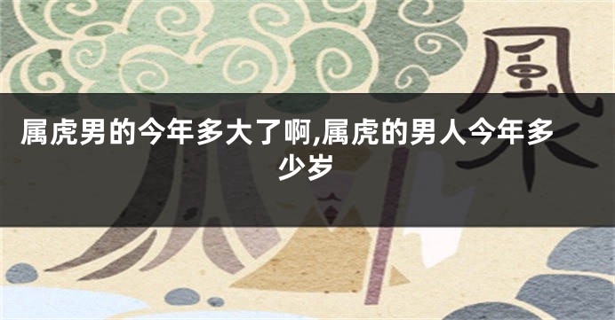 属虎男的今年多大了啊,属虎的男人今年多少岁