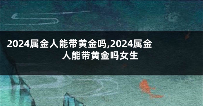 2024属金人能带黄金吗,2024属金人能带黄金吗女生