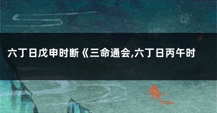 六丁日戊申时断《三命通会,六丁日丙午时