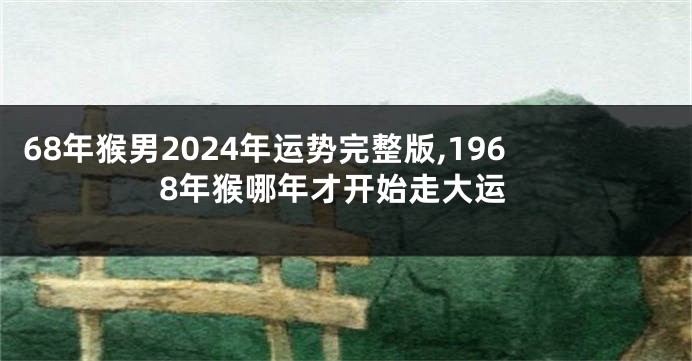 68年猴男2024年运势完整版,1968年猴哪年才开始走大运