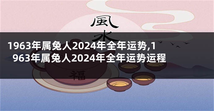 1963年属兔人2024年全年运势,1963年属兔人2024年全年运势运程