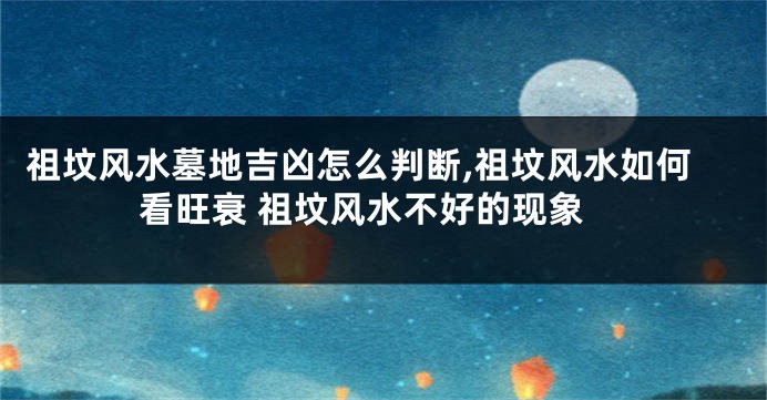 祖坟风水墓地吉凶怎么判断,祖坟风水如何看旺衰 祖坟风水不好的现象