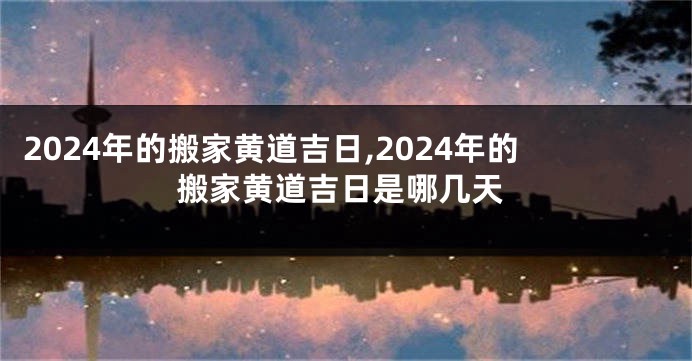 2024年的搬家黄道吉日,2024年的搬家黄道吉日是哪几天