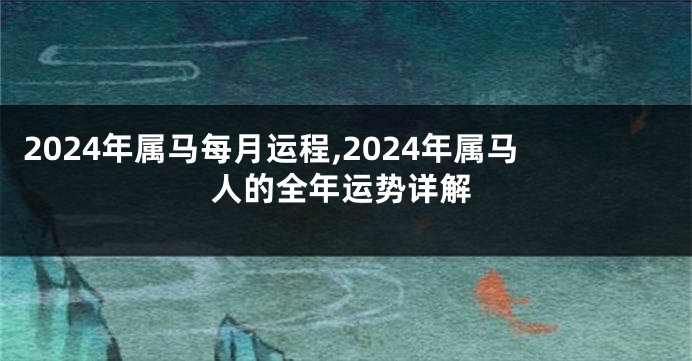 2024年属马每月运程,2024年属马人的全年运势详解