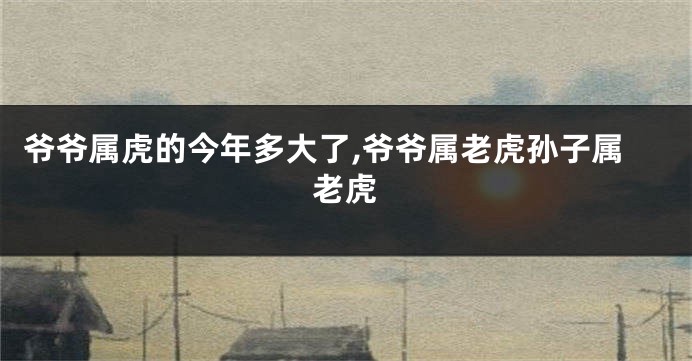 爷爷属虎的今年多大了,爷爷属老虎孙子属老虎