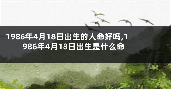 1986年4月18日出生的人命好吗,1986年4月18日出生是什么命