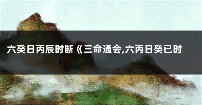 六癸日丙辰时断《三命通会,六丙日癸已时