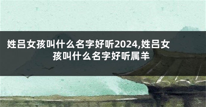 姓吕女孩叫什么名字好听2024,姓吕女孩叫什么名字好听属羊