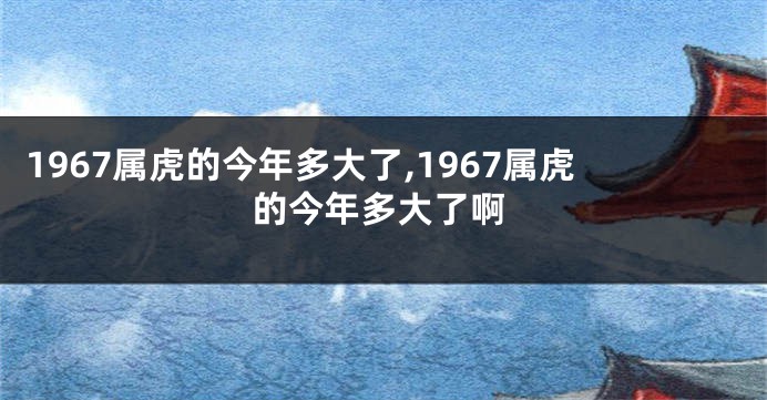 1967属虎的今年多大了,1967属虎的今年多大了啊