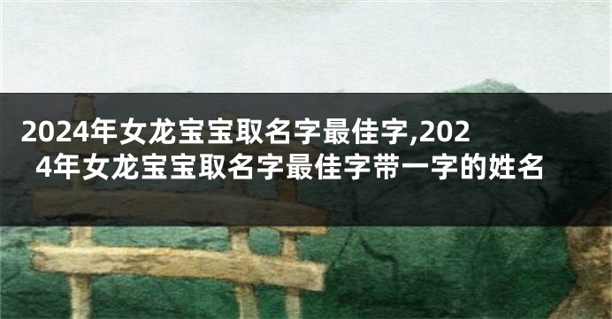 2024年女龙宝宝取名字最佳字,2024年女龙宝宝取名字最佳字带一字的姓名