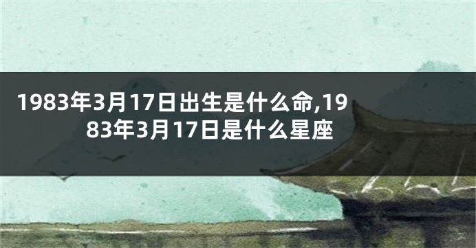 1983年3月17日出生是什么命,1983年3月17日是什么星座