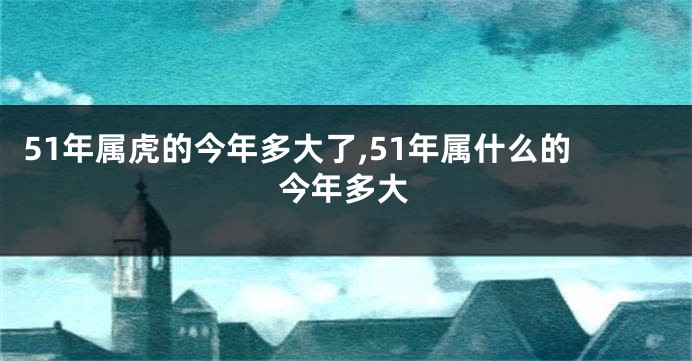 51年属虎的今年多大了,51年属什么的今年多大