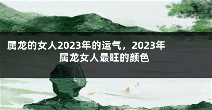 属龙的女人2023年的运气，2023年属龙女人最旺的颜色