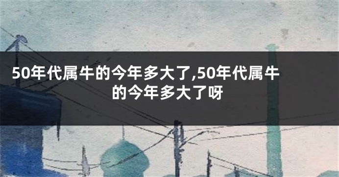 50年代属牛的今年多大了,50年代属牛的今年多大了呀