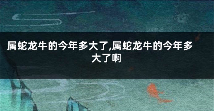 属蛇龙牛的今年多大了,属蛇龙牛的今年多大了啊