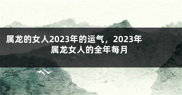 属龙的女人2023年的运气，2023年属龙女人的全年每月