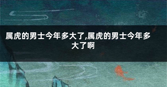 属虎的男士今年多大了,属虎的男士今年多大了啊