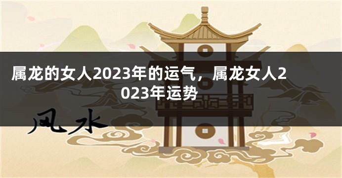 属龙的女人2023年的运气，属龙女人2023年运势