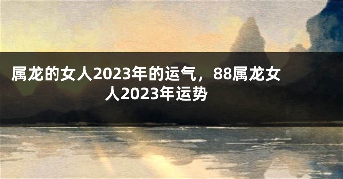 属龙的女人2023年的运气，88属龙女人2023年运势