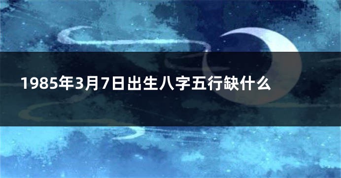 1985年3月7日出生八字五行缺什么