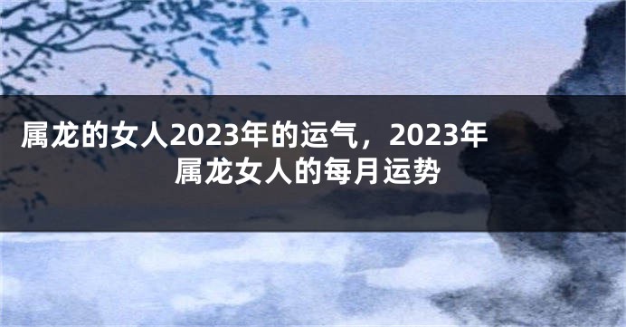 属龙的女人2023年的运气，2023年属龙女人的每月运势