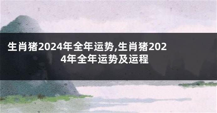 生肖猪2024年全年运势,生肖猪2024年全年运势及运程