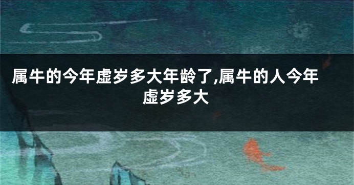 属牛的今年虚岁多大年龄了,属牛的人今年虚岁多大