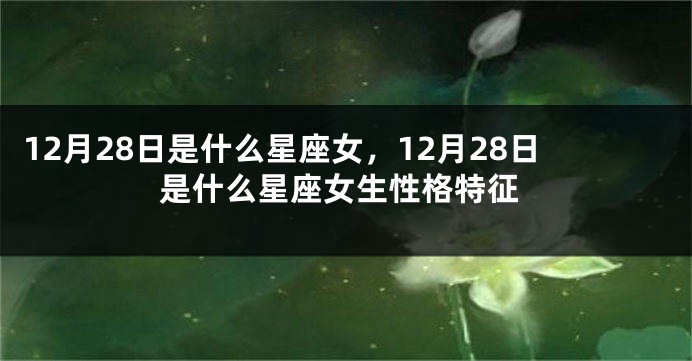 12月28日是什么星座女，12月28日是什么星座女生性格特征