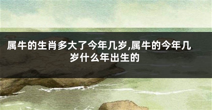 属牛的生肖多大了今年几岁,属牛的今年几岁什么年出生的