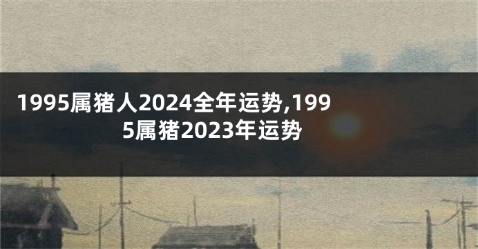 1995属猪人2024全年运势,1995属猪2023年运势