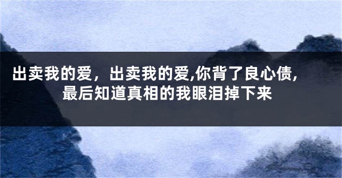 出卖我的爱，出卖我的爱,你背了良心债,最后知道真相的我眼泪掉下来