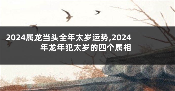 2024属龙当头全年太岁运势,2024年龙年犯太岁的四个属相