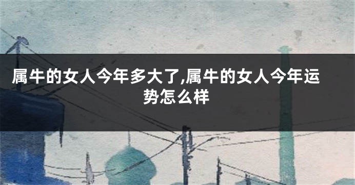 属牛的女人今年多大了,属牛的女人今年运势怎么样