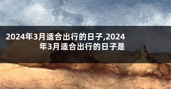 2024年3月适合出行的日子,2024年3月适合出行的日子是