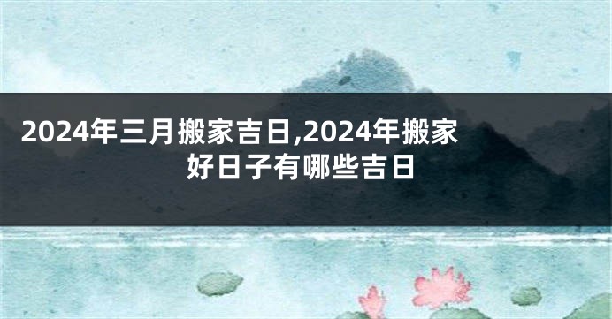 2024年三月搬家吉日,2024年搬家好日子有哪些吉日