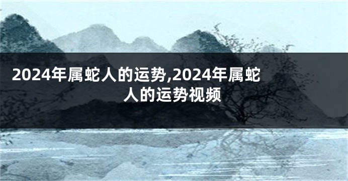 2024年属蛇人的运势,2024年属蛇人的运势视频