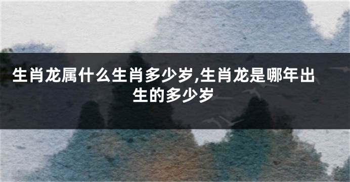 生肖龙属什么生肖多少岁,生肖龙是哪年出生的多少岁