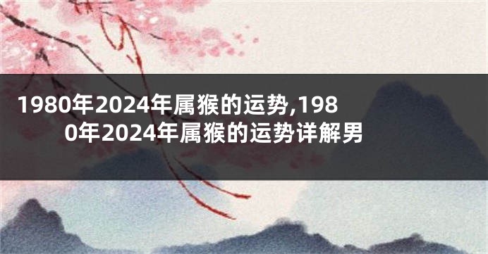 1980年2024年属猴的运势,1980年2024年属猴的运势详解男