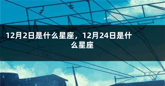 12月2日是什么星座，12月24日是什么星座