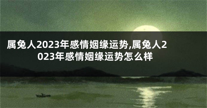 属兔人2023年感情姻缘运势,属兔人2023年感情姻缘运势怎么样