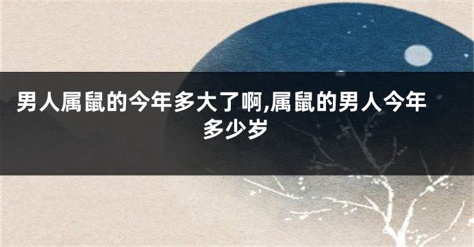 男人属鼠的今年多大了啊,属鼠的男人今年多少岁