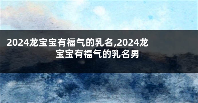 2024龙宝宝有福气的乳名,2024龙宝宝有福气的乳名男