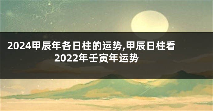 2024甲辰年各日柱的运势,甲辰日柱看2022年壬寅年运势