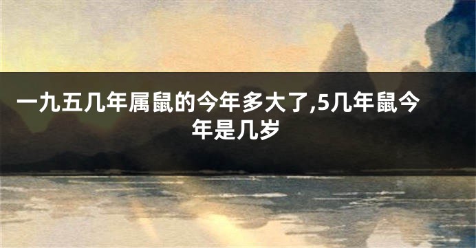 一九五几年属鼠的今年多大了,5几年鼠今年是几岁