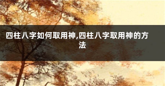 四柱八字如何取用神,四柱八字取用神的方法