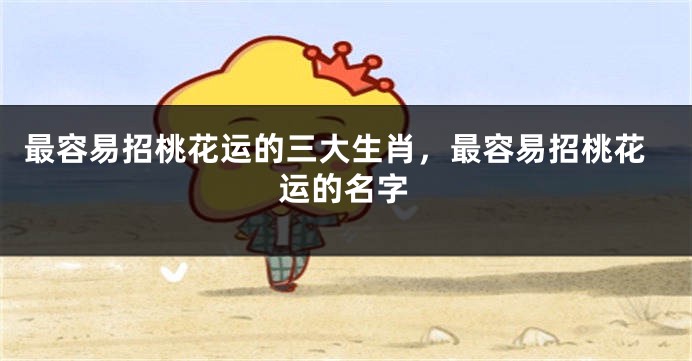 最容易招桃花运的三大生肖，最容易招桃花运的名字